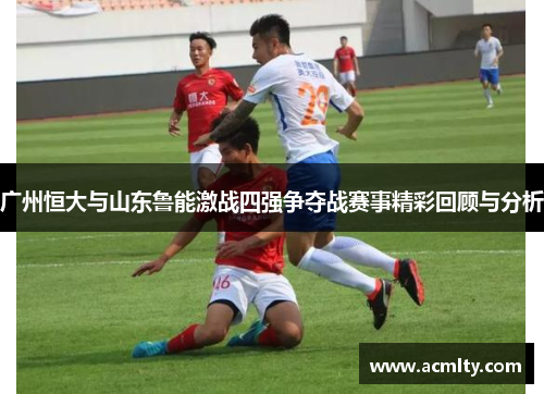 广州恒大与山东鲁能激战四强争夺战赛事精彩回顾与分析
