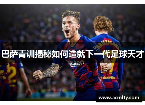 巴萨青训揭秘如何造就下一代足球天才