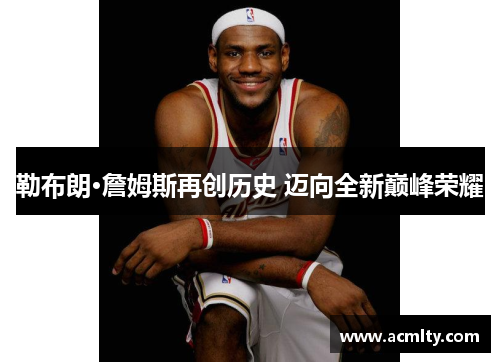 勒布朗·詹姆斯再创历史 迈向全新巅峰荣耀